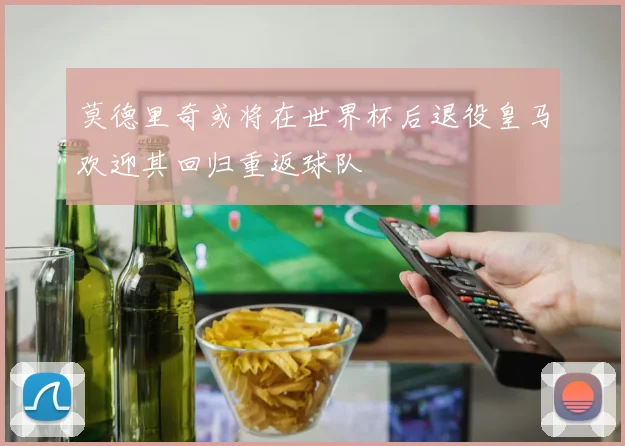 莫德里奇或将在世界杯后退役皇马欢迎其回归重返球队