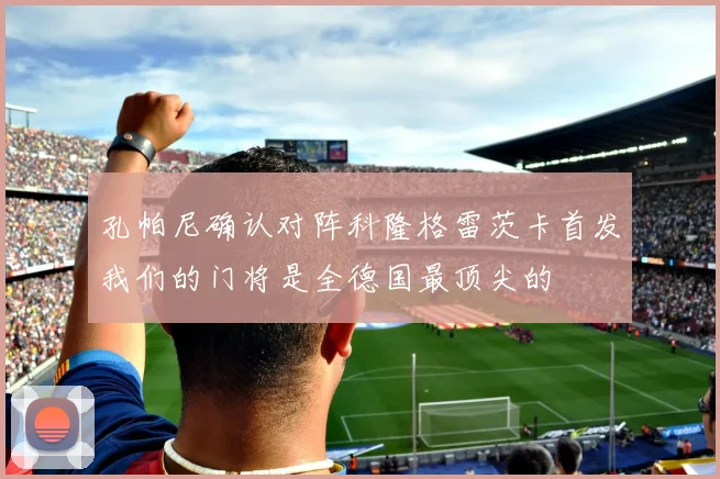 孔帕尼确认对阵科隆格雷茨卡首发我们的门将是全德国最顶尖的