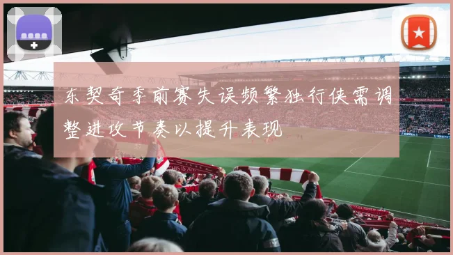 东契奇季前赛失误频繁独行侠需调整进攻节奏以提升表现