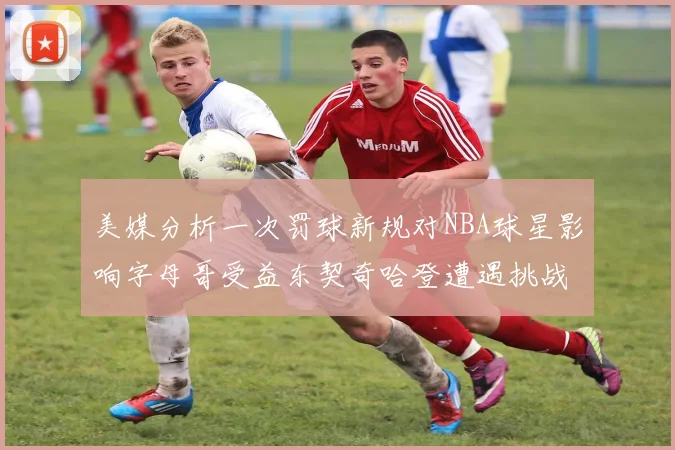 美媒分析一次罚球新规对NBA球星影响字母哥受益东契奇哈登遭遇挑战