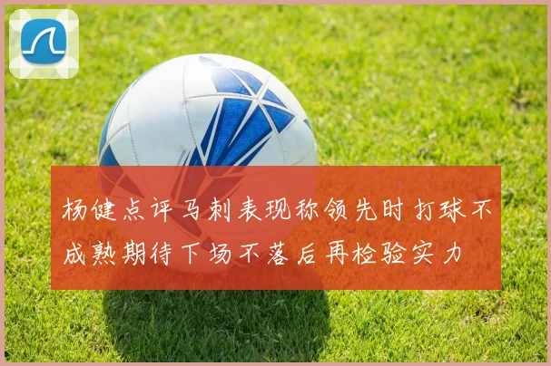 杨健点评马刺表现称领先时打球不成熟期待下场不落后再检验实力