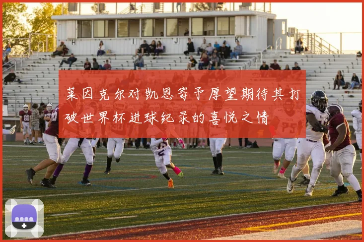 莱因克尔对凯恩寄予厚望期待其打破世界杯进球纪录的喜悦之情