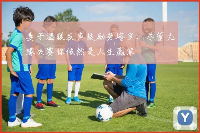妻子温暖发声鼓励劳塔罗：尽管无缘决赛你依然是人生赢家