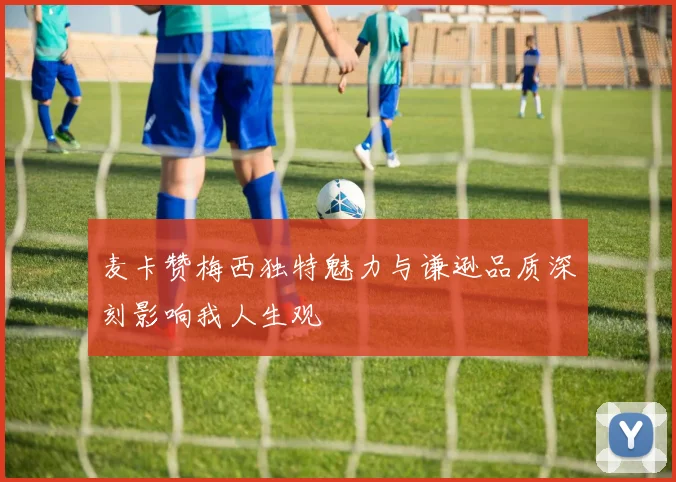 麦卡赞梅西独特魅力与谦逊品质深刻影响我人生观