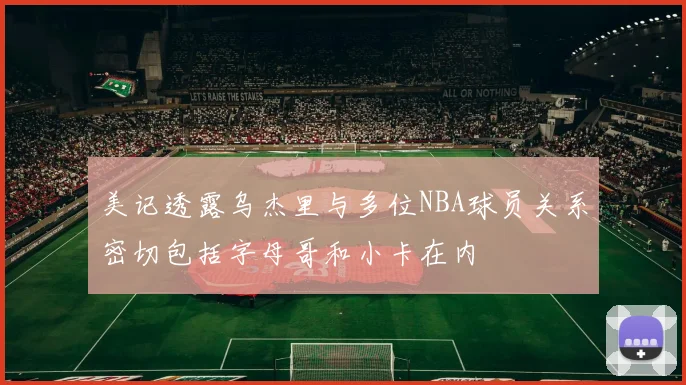 美记透露乌杰里与多位NBA球员关系密切包括字母哥和小卡在内