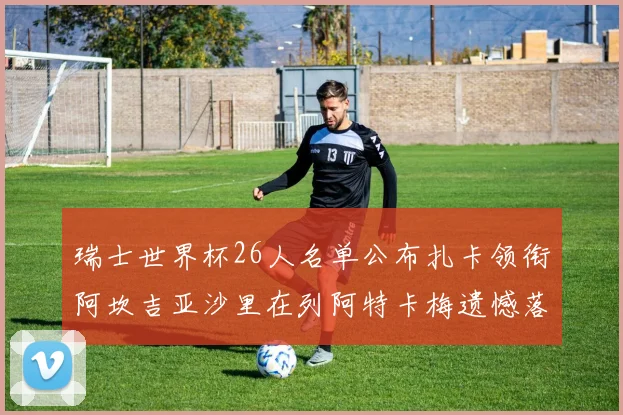 瑞士世界杯26人名单公布扎卡领衔阿坎吉亚沙里在列阿特卡梅遗憾落选
