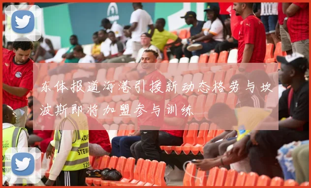 东体报道海港引援新动态格劳与坎波斯即将加盟参与训练