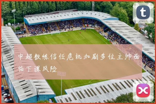 中超教练信任危机加剧多位主帅面临下课风险