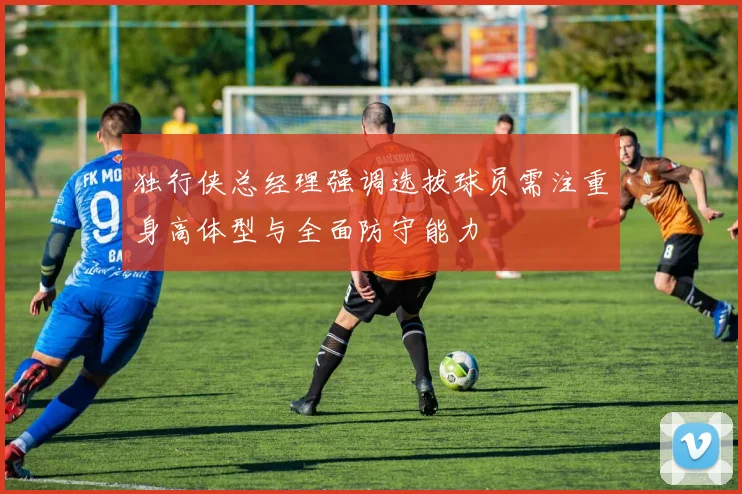 独行侠总经理强调选拔球员需注重身高体型与全面防守能力