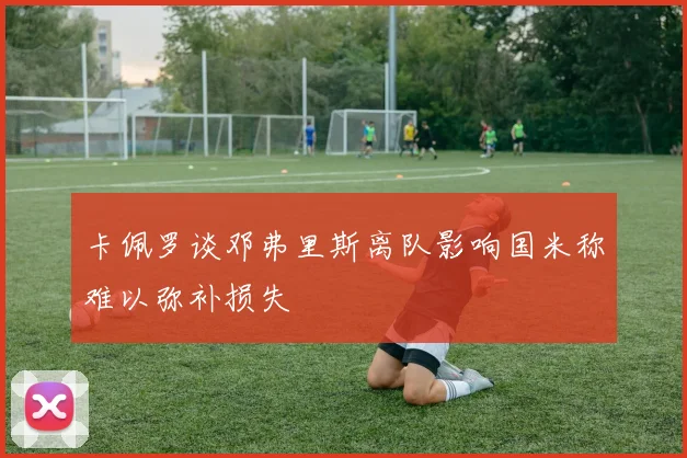 卡佩罗谈邓弗里斯离队影响国米称难以弥补损失