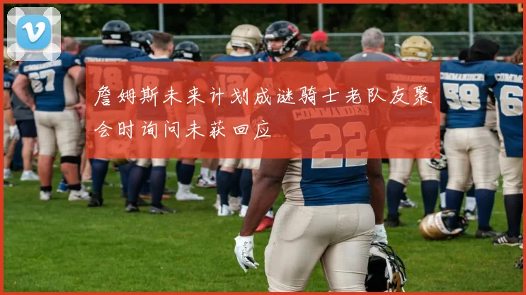 詹姆斯未来计划成谜骑士老队友聚会时询问未获回应