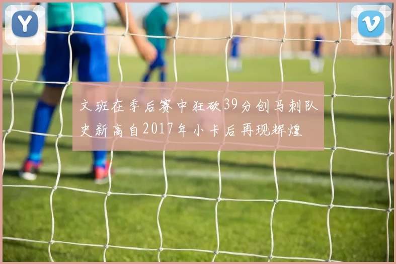 文班在季后赛中狂砍39分创马刺队史新高自2017年小卡后再现辉煌