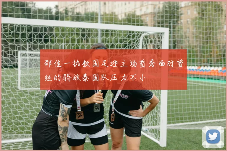 邵佳一执教国足迎主场首秀面对曾经的弱旅泰国队压力不小