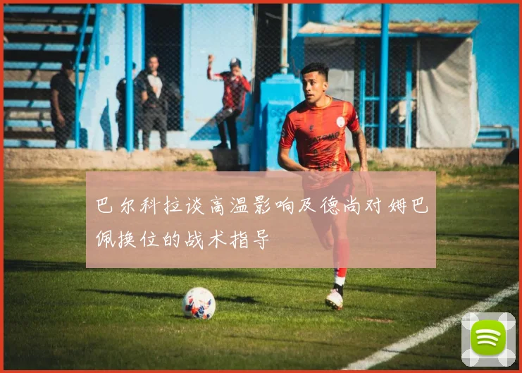 巴尔科拉谈高温影响及德尚对姆巴佩换位的战术指导