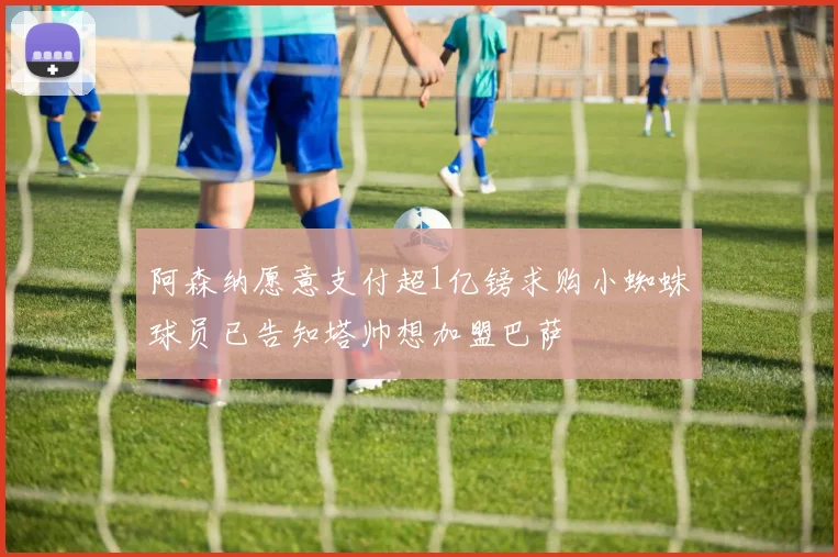 阿森纳愿意支付超1亿镑求购小蜘蛛球员已告知塔帅想加盟巴萨