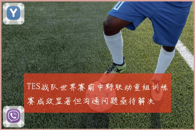 TES战队世界赛前中野联动重组训练赛成效显著但沟通问题亟待解决