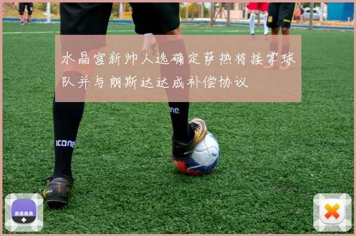 水晶宫新帅人选确定萨热将接掌球队并与朗斯达达成补偿协议