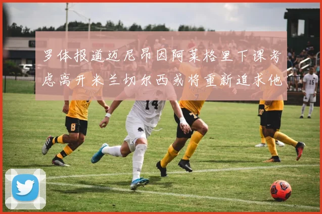 罗体报道迈尼昂因阿莱格里下课考虑离开米兰切尔西或将重新追求他