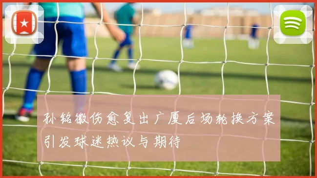 孙铭徽伤愈复出广厦后场轮换方案引发球迷热议与期待