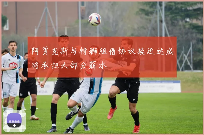 阿贾克斯与特狮租借协议接近达成将承担大部分薪水