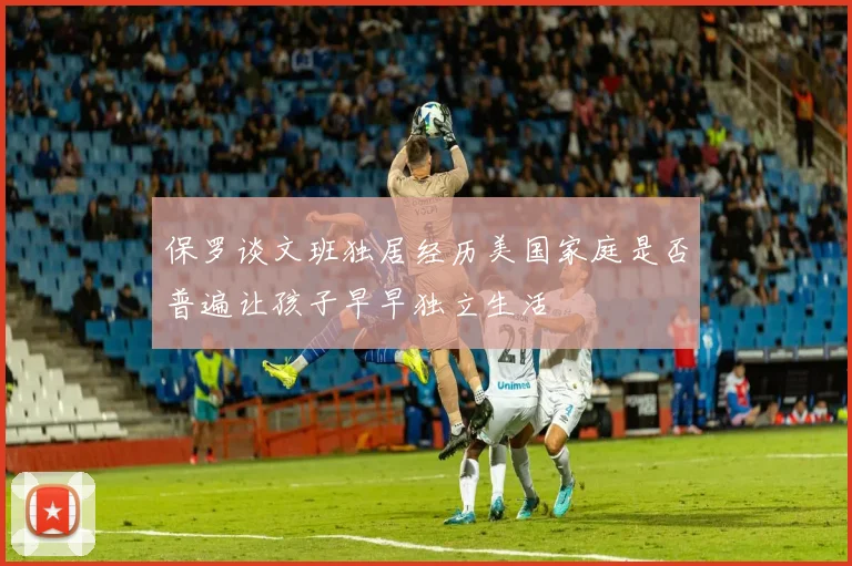 保罗谈文班独居经历美国家庭是否普遍让孩子早早独立生活